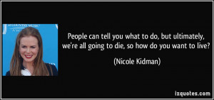 ... , we're all going to die, so how do you want to live? - Nicole Kidman