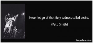 Never let go of that fiery sadness called desire. - Patti Smith
