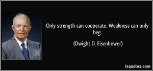 Only strength can cooperate. Weakness can only beg. - Dwight D ...