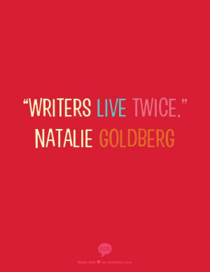 Writers live twice.” Natalie Goldberg