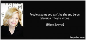... you can't be shy and be on television. They're wrong. - Diane Sawyer