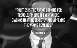 Politics is the art of looking for trouble, finding it everywhere ...