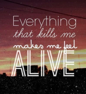 Everything that kills me makes me feel alive
