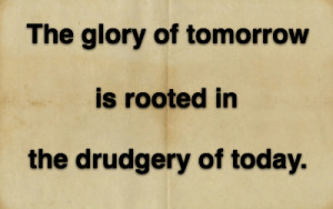 The glory of tomorrow is rooted in the drudgery of today.
