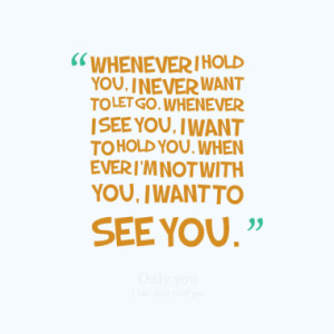 ... you, I want to hold you. When ever I'm not with you, I want to see you
