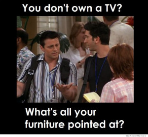 You don’t own a TV, then what’s all your furniture pointed at?