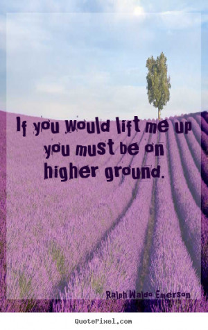 Ralph Waldo Emerson Quotes - If you would lift me up you must be on ...