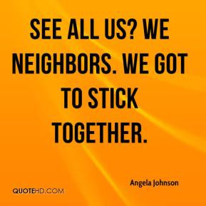 Angela Johnson - See all us? We neighbors. We got to stick together.