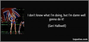 don't know what I'm doing, but I'm damn well gonna do it! - Geri ...