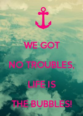 WE GOT NO TROUBLES, LIFE IS THE BUBBLES!