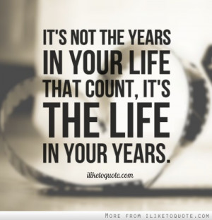 It's not the years in your life that count, it's the life in your ...