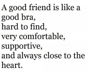 good friend is like a good bra,hard to find,very comfortable ...