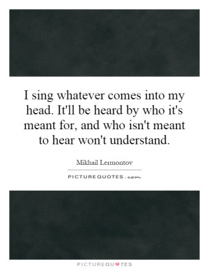 sing whatever comes into my head. It'll be heard by who it's meant ...