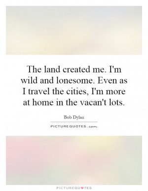 The land created me. I'm wild and lonesome. Even as I travel the ...