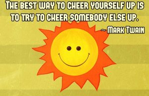 The best way to cheer yourself up is to try to cheer somebody else up ...