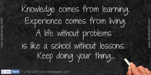 Knowledge comes from learning. Experience comes from living. A life ...