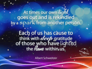 ... and is rekindled by a spark from another person. ~Albert Schweitzer