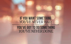 If You Want Something You’ve Never Had, You’ve Got To Do Something ...