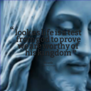 look as life is a test from god to prove we are worthy of his kingdom
