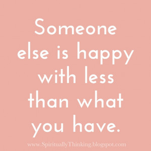 Someone else is happy with less than what you have.
