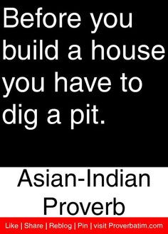 Before you build a house you have to dig a pit. - Asian-Indian Proverb ...