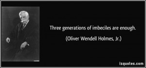 ... generations of imbeciles are enough. - Oliver Wendell Holmes, Jr