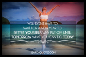 ... to better yourself. Why put off until tomorrow what you can do today