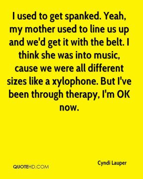 used to get spanked. Yeah, my mother used to line us up and we'd get ...