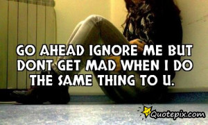 Go ahead ignore me but dont get mad when i do the same thing to u.