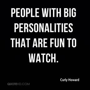 people with big personalities that are fun to watch.