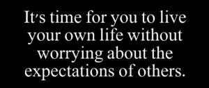 It's time for you to live your own life without worrying about the ...
