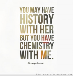 You may have history with her but you have chemistry with me ...