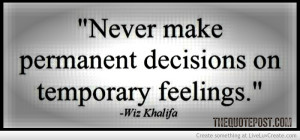 never make a permanent decision on temporary feelings