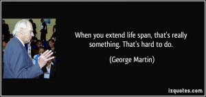 When you extend life span, that's really something. That's hard to do ...