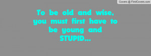 To be old and wise, you must first have to be young and STUPID...