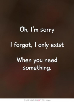 ... sorry I forgot, I only exist When you need something. Picture Quote #1