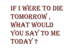 if I were to die tomorrow, what would you say to me today???