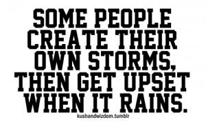 Some people create their own storms, then get upset when it rains.
