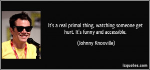 It's a real primal thing, watching someone get hurt. It's funny and ...
