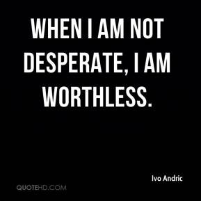 Ivo Andric - When I am not desperate, I am worthless.