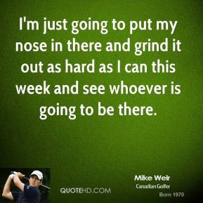 Mike Weir - I'm just going to put my nose in there and grind it out as ...