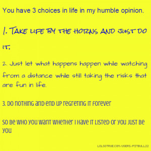 You have 3 choices in life in my humble opinion. 1. Take life by the ...