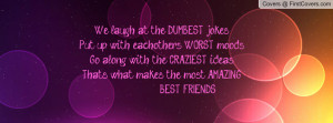 We laugh at the DUMBEST jokes, Put up with eachother's WORST moods, Go ...