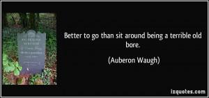 ... to go than sit around being a terrible old bore. - Auberon Waugh
