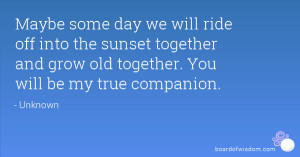 Maybe some day we will ride off into the sunset together and grow old ...