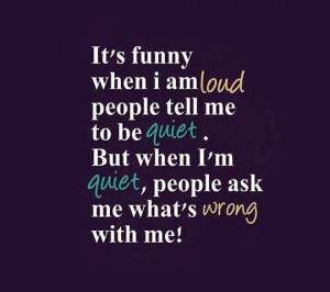 ... me to be quiet. But when I'm quiet, people ask me what's wrong with me