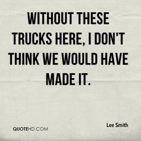 Lee Smith - Without these trucks here, I don't think we would have ...