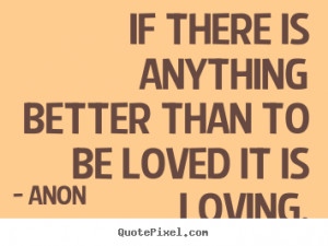 If there is anything better than to be loved it.. Anon top love quote