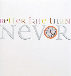 better late than never