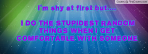 shy at first but.... I DO THE STUPIDEST RANDOM THINGS WHEN I GET ...